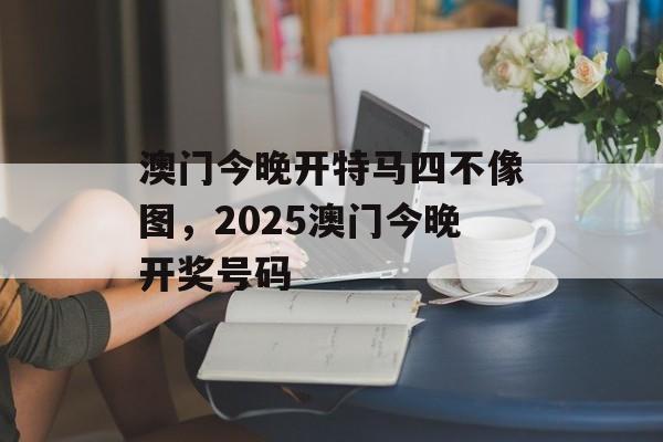 澳门今晚开特马四不像图，2025澳门今晚开奖号码