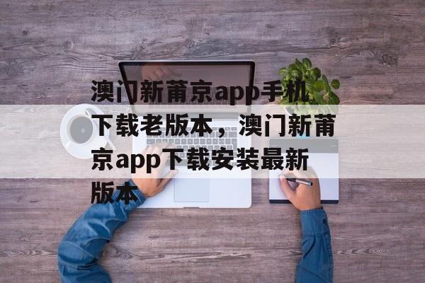 澳门新莆京app手机下载老版本，澳门新莆京app下载安装最新版本