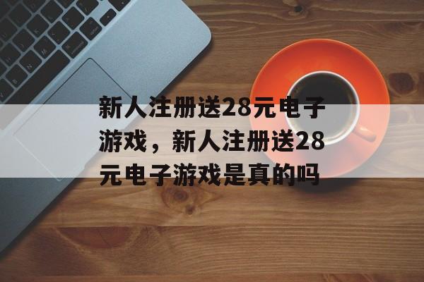 新人注册送28元电子游戏，新人注册送28元电子游戏是真的吗